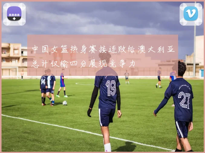 中国女篮热身赛接连败给澳大利亚总计仅输四分展现竞争力