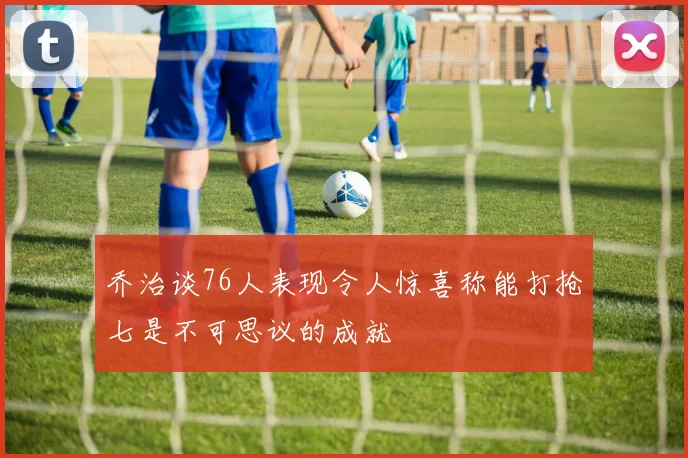 乔治谈76人表现令人惊喜称能打抢七是不可思议的成就