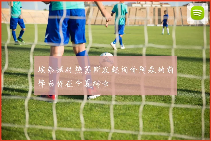 埃弗顿对热苏斯发起询价阿森纳前锋或将在今夏转会