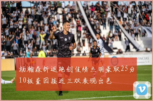 杨瀚森折返跑创佳绩杰明豪取25分10板奎因接近三双表现出色