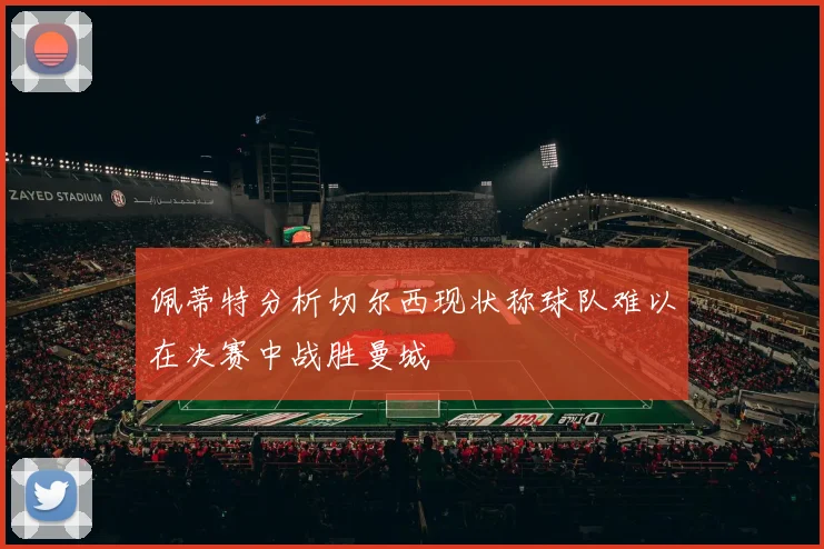 佩蒂特分析切尔西现状称球队难以在决赛中战胜曼城