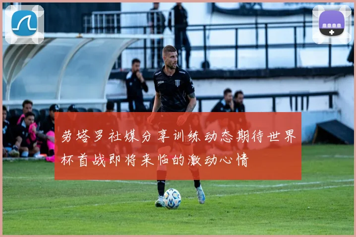 劳塔罗社媒分享训练动态期待世界杯首战即将来临的激动心情