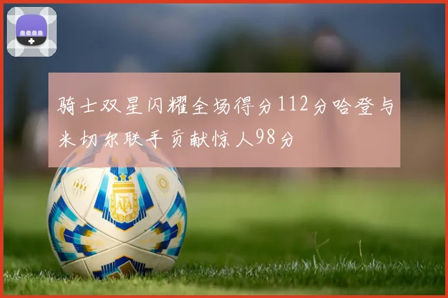 骑士双星闪耀全场得分112分哈登与米切尔联手贡献惊人98分