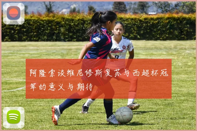 阿隆索谈维尼修斯复苏与西超杯冠军的意义与期待