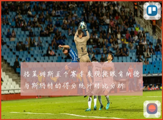 格莱姆斯五个赛季表现抢眼肯纳德与斯玛特的得分统计对比分析
