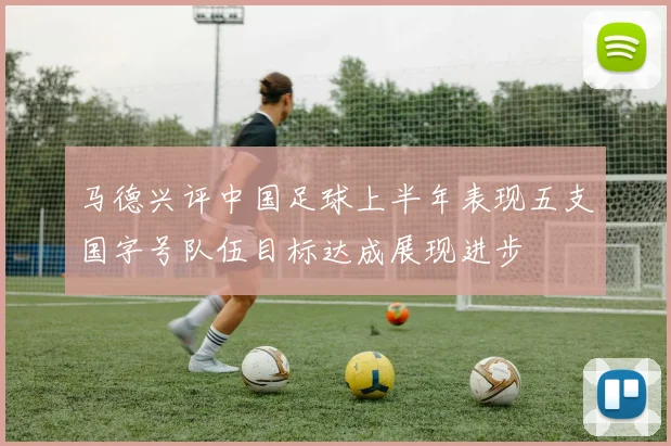 马德兴评中国足球上半年表现五支国字号队伍目标达成展现进步
