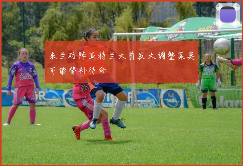 米兰对阵亚特兰大首发大调整莱奥可能替补待命