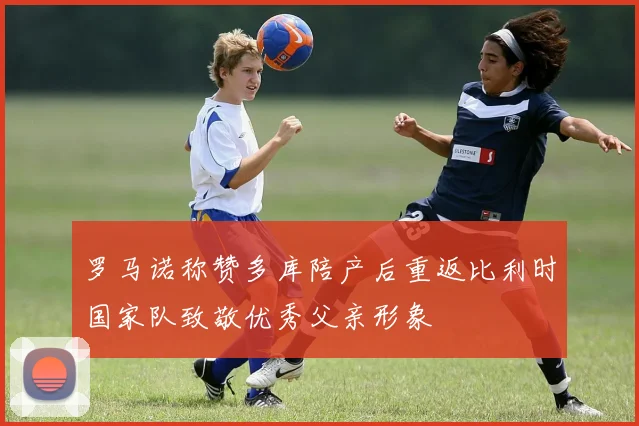 罗马诺称赞多库陪产后重返比利时国家队致敬优秀父亲形象