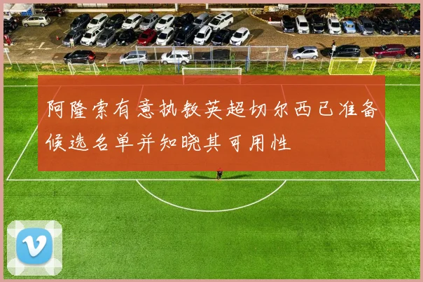 阿隆索有意执教英超切尔西已准备候选名单并知晓其可用性
