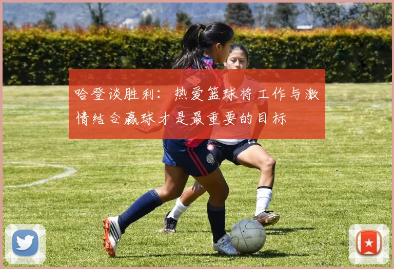 哈登谈胜利：热爱篮球将工作与激情结合赢球才是最重要的目标