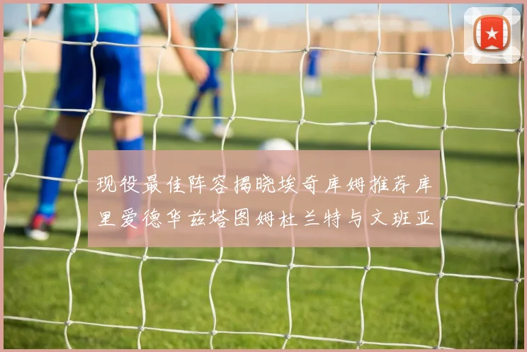 现役最佳阵容揭晓埃奇库姆推荐库里爱德华兹塔图姆杜兰特与文班亚马