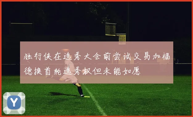 独行侠在选秀大会前尝试交易加福德换首轮选秀权但未能如愿