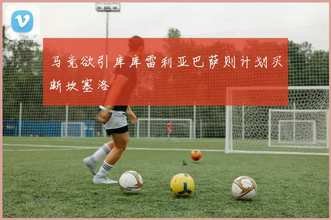 马竞欲引库库雷利亚巴萨则计划买断坎塞洛