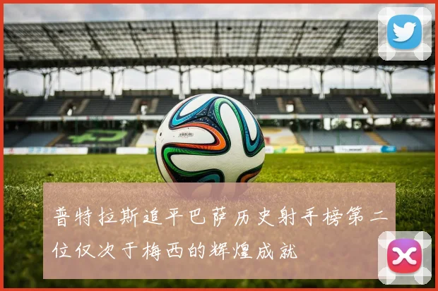 普特拉斯追平巴萨历史射手榜第二位仅次于梅西的辉煌成就