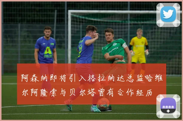 阿森纳即将引入格拉纳达总监哈维尔阿隆索与贝尔塔曾有合作经历