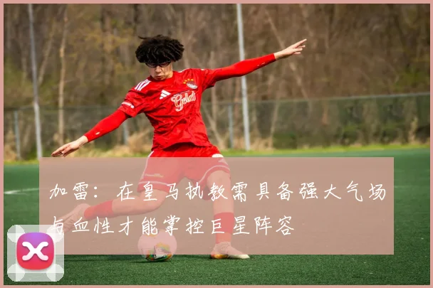 加雷：在皇马执教需具备强大气场与血性才能掌控巨星阵容