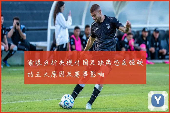渝媒分析央视对国足缺席态度强硬的五大原因及赛事影响