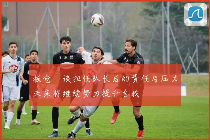 板仓滉谈担任队长后的责任与压力未来将继续努力提升自我