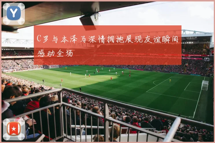 C罗与本泽马深情拥抱展现友谊瞬间感动全场