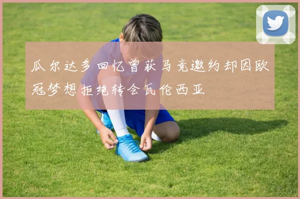 瓜尔达多回忆曾获马竞邀约却因欧冠梦想拒绝转会瓦伦西亚